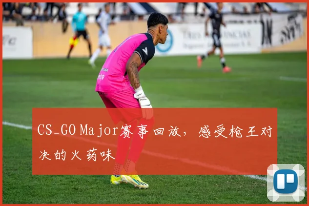 CS_GO Major赛事回放,感受枪王对决的火药味
