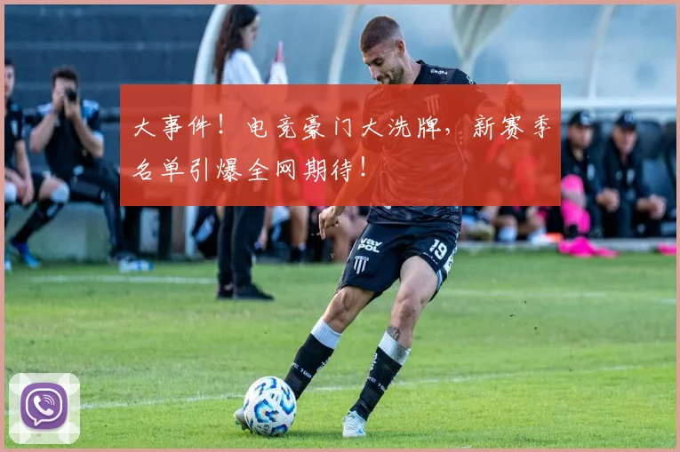 大事件!电竞豪门大洗牌,新赛季名单引爆全网期待!